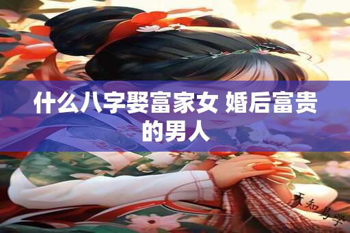 什么八字娶富家女 婚后富贵的男人 什么八字娶富家女 婚后富贵的男人