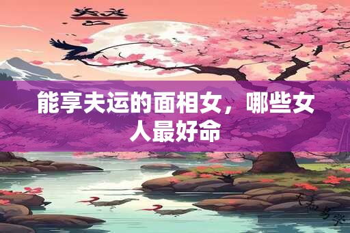 能享夫运的面相女，哪些女人最好命