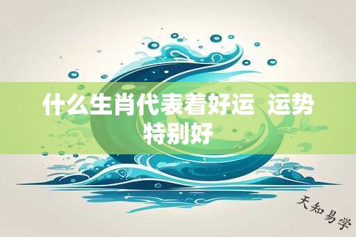 什么生肖代表着好运  运势特别好