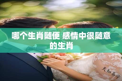 哪个生肖随便 感情中很随意的生肖