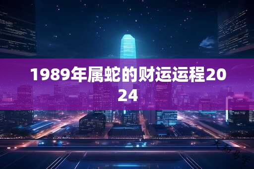 1989年属蛇的财运运程2024