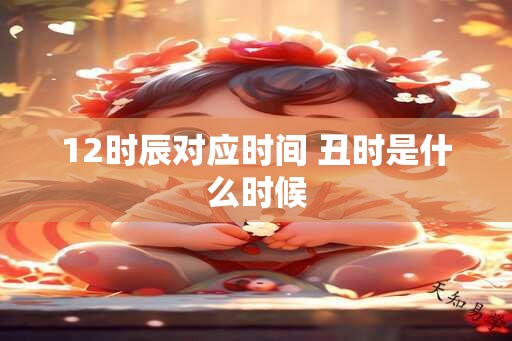 12时辰对应时间 丑时是什么时候