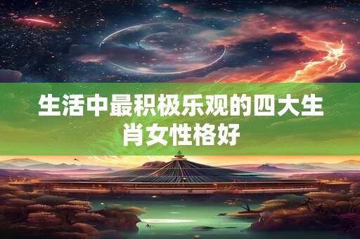 生活中最积极乐观的四大生肖女性格好