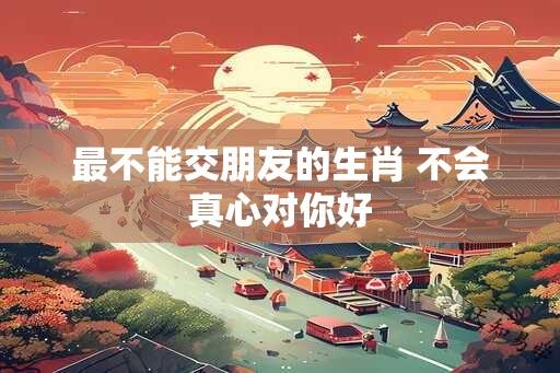 最不能交朋友的生肖 不会真心对你好