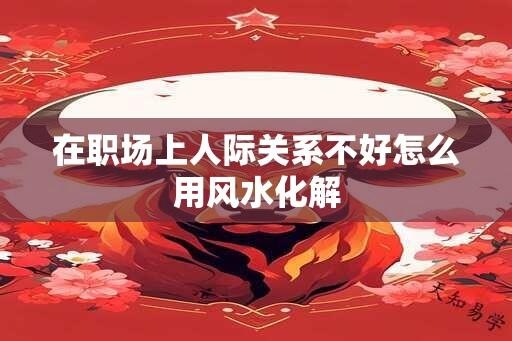 在职场上人际关系不好怎么用风水化解