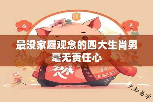 最没家庭观念的四大生肖男毫无责任心