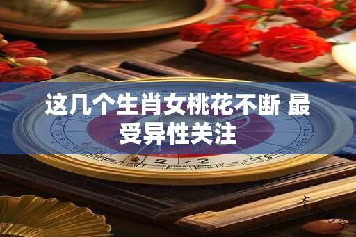 这几个生肖女桃花不断 最受异性关注
