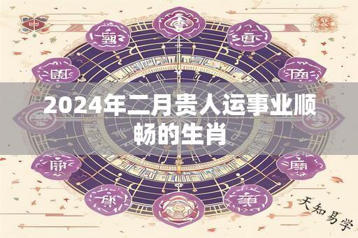 2024年二月贵人运事业顺畅的生肖