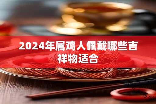 2024年属鸡人佩戴哪些吉祥物适合