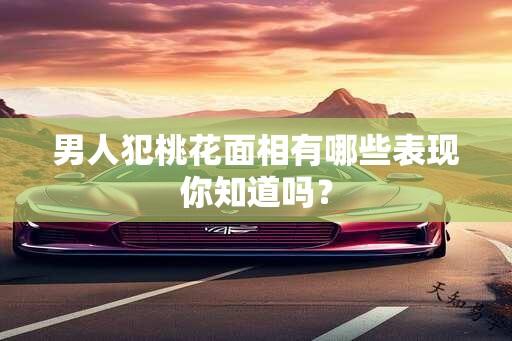 男人犯桃花面相有哪些表现你知道吗？