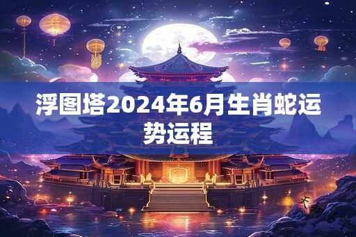 浮图塔2024年6月生肖蛇运势运程