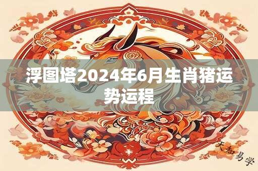 浮图塔2024年6月生肖猪运势运程