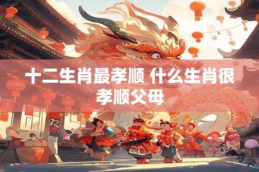 十二生肖最孝顺 什么生肖很孝顺父母