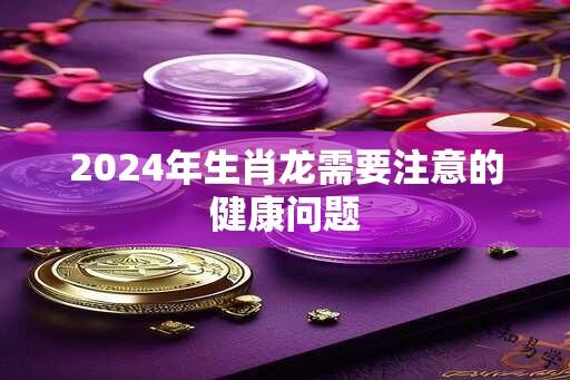 2024年生肖龙需要注意的健康问题