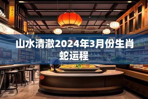 山水清澈2024年3月份生肖蛇运程