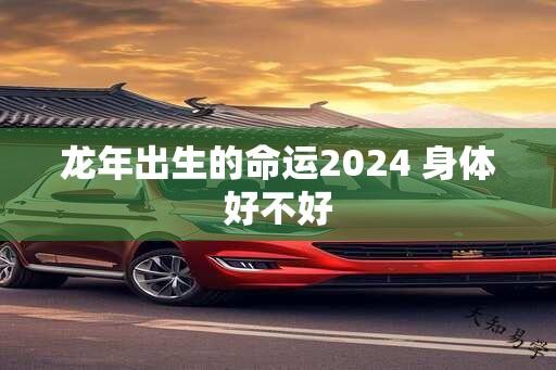 龙年出生的命运2024 身体好不好