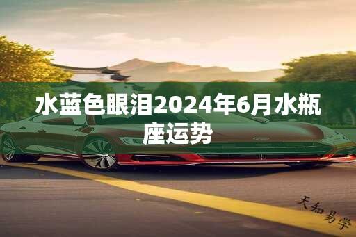 水蓝色眼泪2024年6月水瓶座运势