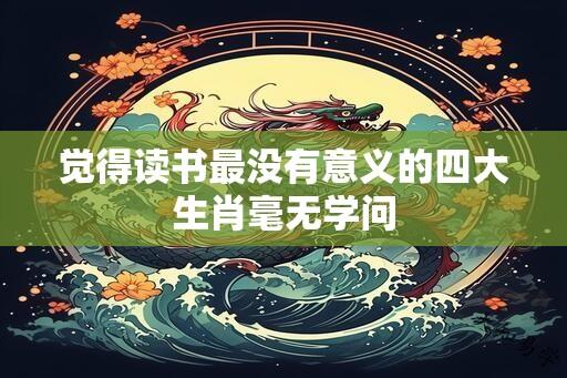 觉得读书最没有意义的四大生肖毫无学问