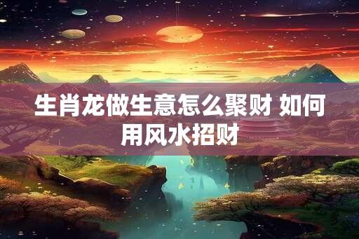 生肖龙做生意怎么聚财 如何用风水招财