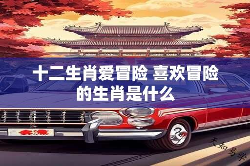 十二生肖爱冒险 喜欢冒险的生肖是什么