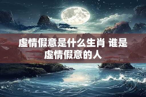 虚情假意是什么生肖 谁是虚情假意的人