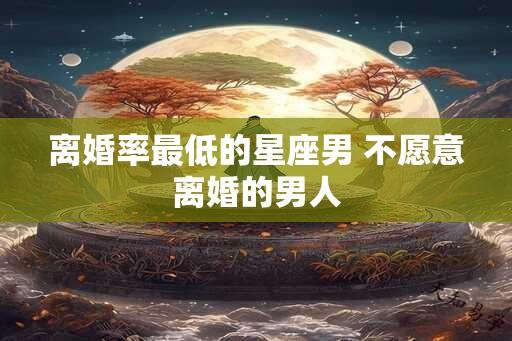 离婚率最低的星座男 不愿意离婚的男人