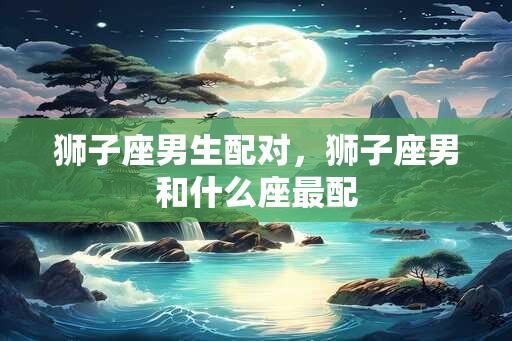 狮子座男生配对，狮子座男和什么座最配