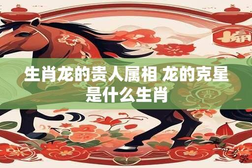 生肖龙的贵人属相 龙的克星是什么生肖
