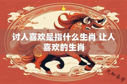 讨人喜欢是指什么生肖 让人喜欢的生肖