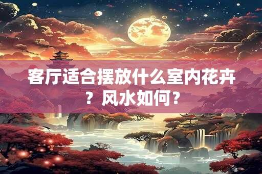 客厅适合摆放什么室内花卉？风水如何？