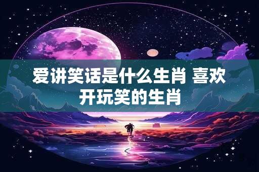 爱讲笑话是什么生肖 喜欢开玩笑的生肖