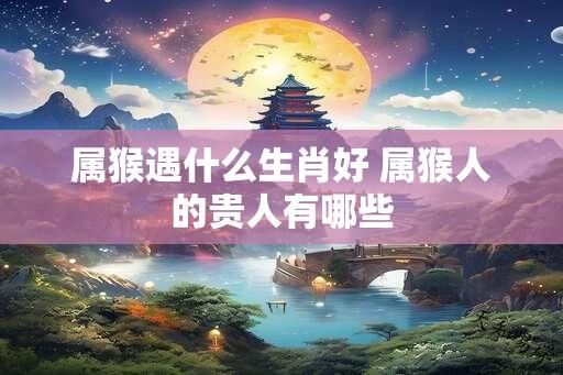 属猴遇什么生肖好 属猴人的贵人有哪些