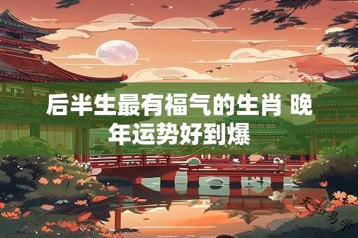 后半生最有福气的生肖 晚年运势好到爆