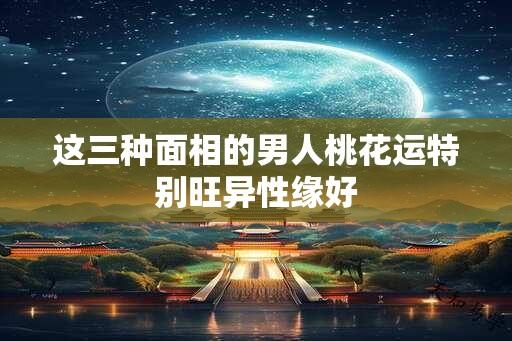 这三种面相的男人桃花运特别旺异性缘好