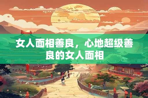 女人面相善良，心地超级善良的女人面相