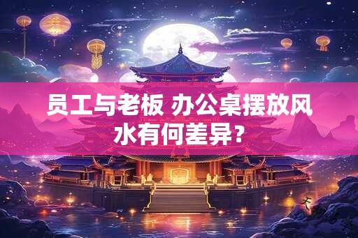 员工与老板 办公桌摆放风水有何差异？