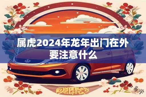 属虎2024年龙年出门在外要注意什么