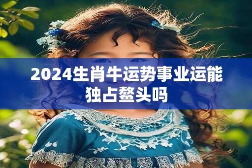 2024生肖牛运势事业运能独占鳌头吗