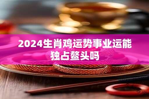 2024生肖鸡运势事业运能独占鳌头吗