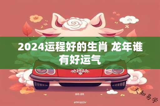 2024运程好的生肖 龙年谁有好运气