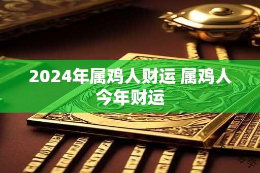 2024年属鸡人财运 属鸡人今年财运