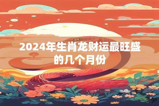 2025年生肖龙财运最旺盛的几个月份