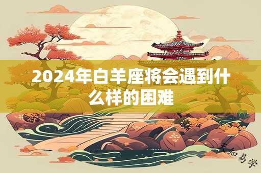 2024年白羊座将会遇到什么样的困难