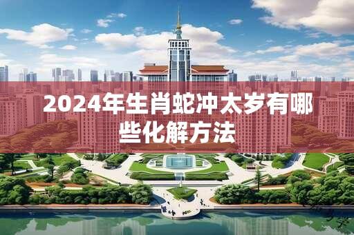 2024年生肖蛇冲太岁有哪些化解方法