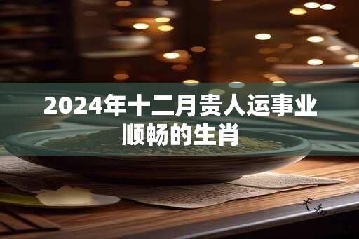 2024年十二月贵人运事业顺畅的生肖