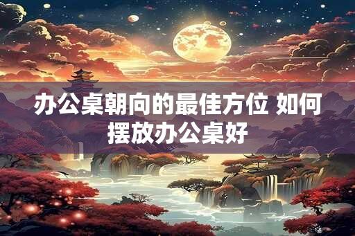 办公桌朝向的最佳方位 如何摆放办公桌好