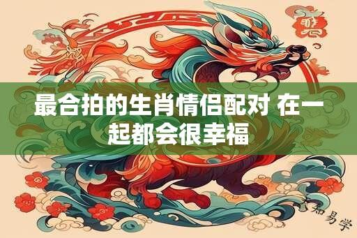 最合拍的生肖情侣配对 在一起都会很幸福