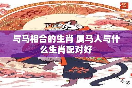 与马相合的生肖 属马人与什么生肖配对好