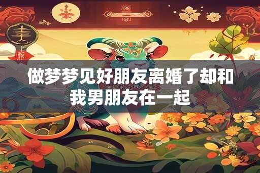 做梦梦见好朋友离婚了却和我男朋友在一起