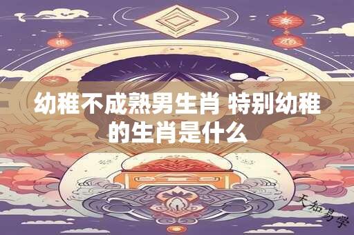 幼稚不成熟男生肖 特别幼稚的生肖是什么